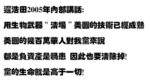 迟浩田2005年内部讲话: 用生物武器“清场”美国的技术已经成熟  美国的几百万华人对我党来说都是负资产是祸患  因此也要清除掉！是保全几亿中国人的生命重要还是保全我们党的生命重要？我们只能选择后者。